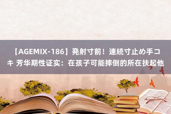 【AGEMIX-186】発射寸前！連続寸止め手コキ 芳华期性证实：在孩子可能摔倒的所在扶起他