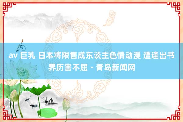 av 巨乳 日本将限售成东谈主色情动漫 遭逢出书界历害不屈－青岛新闻网