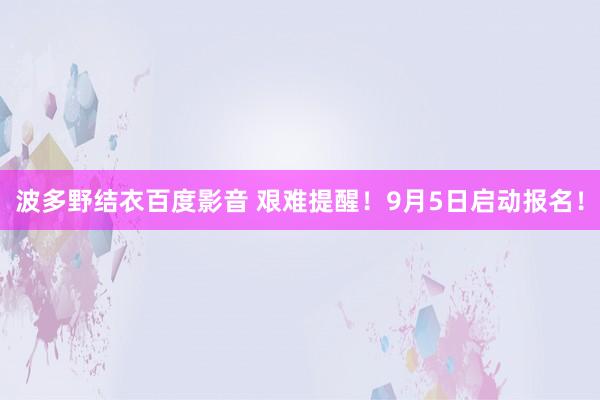 波多野结衣百度影音 艰难提醒！9月5日启动报名！