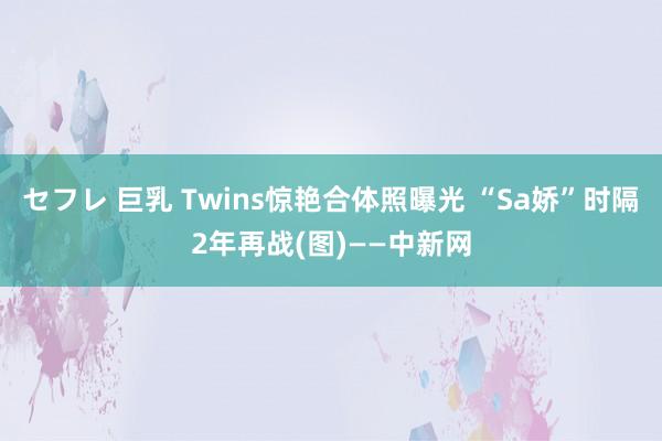 セフレ 巨乳 Twins惊艳合体照曝光 “Sa娇”时隔2年再战(图)——中新网