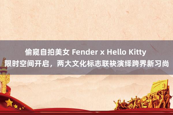 偷窥自拍美女 Fender x Hello Kitty 限时空间开启，两大文化标志联袂演绎跨界新习尚