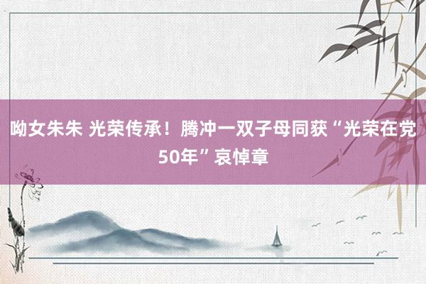 呦女朱朱 光荣传承！腾冲一双子母同获“光荣在党50年”哀悼章