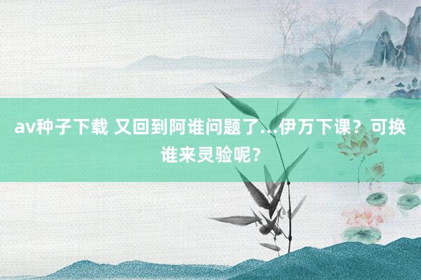 av种子下载 又回到阿谁问题了...伊万下课？可换谁来灵验呢？