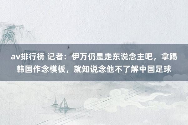 av排行榜 记者：伊万仍是走东说念主吧，拿踢韩国作念模板，就知说念他不了解中国足球