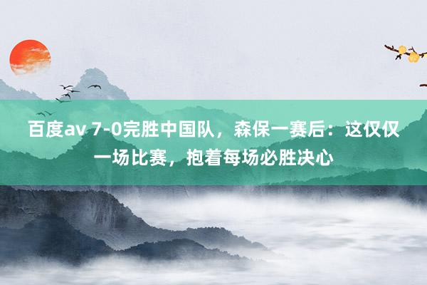百度av 7-0完胜中国队，森保一赛后：这仅仅一场比赛，抱着每场必胜决心