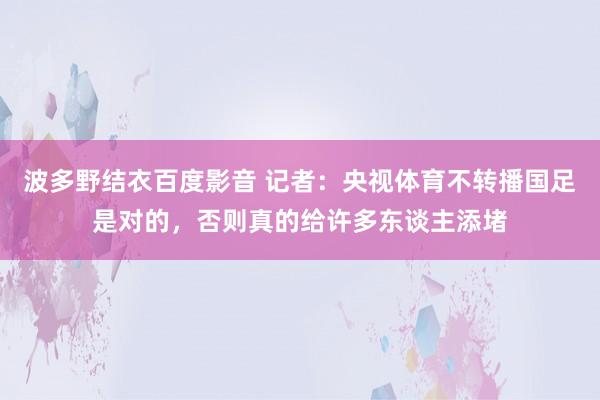波多野结衣百度影音 记者：央视体育不转播国足是对的，否则真的给许多东谈主添堵