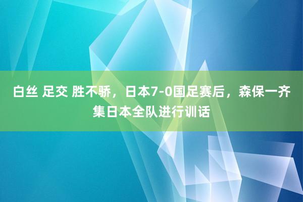 白丝 足交 胜不骄，日本7-0国足赛后，森保一齐集日本全队进行训话