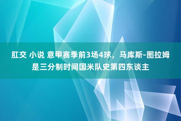 肛交 小说 意甲赛季前3场4球，马库斯-图拉姆是三分制时间国米队史第四东谈主