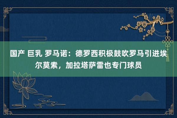 国产 巨乳 罗马诺：德罗西积极鼓吹罗马引进埃尔莫索，加拉塔萨雷也专门球员