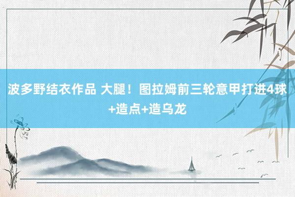 波多野结衣作品 大腿！图拉姆前三轮意甲打进4球+造点+造乌龙