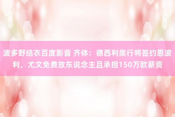 波多野结衣百度影音 齐体：德西利奥行将签约恩波利，尤文免费放东说念主且承担150万欧薪资