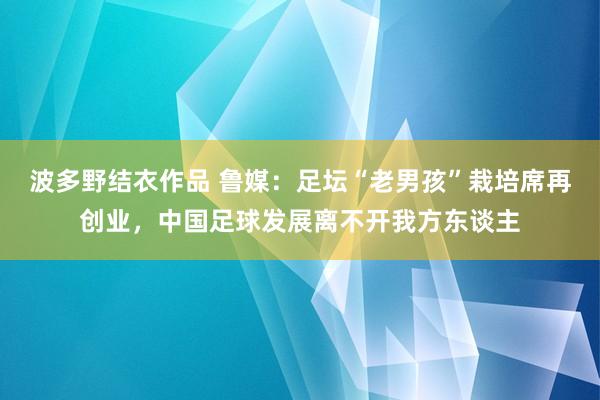 波多野结衣作品 鲁媒：足坛“老男孩”栽培席再创业，中国足球发展离不开我方东谈主