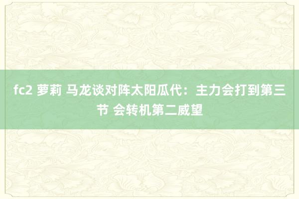 fc2 萝莉 马龙谈对阵太阳瓜代：主力会打到第三节 会转机第二威望