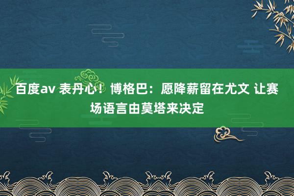 百度av 表丹心！博格巴：愿降薪留在尤文 让赛场语言由莫塔来决定