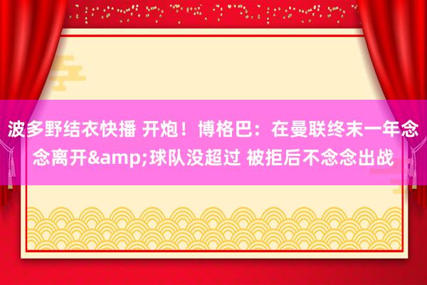 波多野结衣快播 开炮！博格巴：在曼联终末一年念念离开&球队没超过 被拒后不念念出战