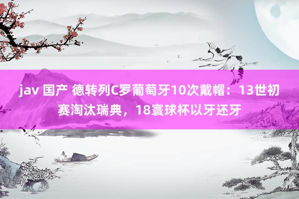 jav 国产 德转列C罗葡萄牙10次戴帽：13世初赛淘汰瑞典，18寰球杯以牙还牙