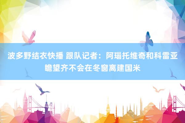 波多野结衣快播 跟队记者：阿瑙托维奇和科雷亚瞻望齐不会在冬窗离建国米