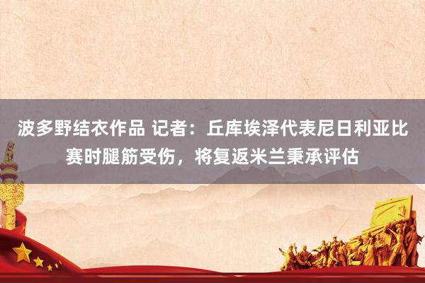 波多野结衣作品 记者：丘库埃泽代表尼日利亚比赛时腿筋受伤，将复返米兰秉承评估