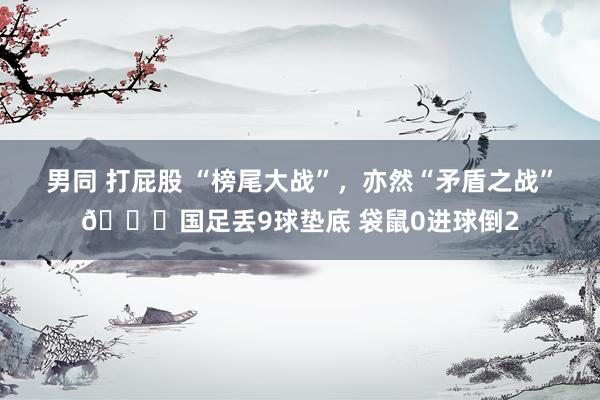 男同 打屁股 “榜尾大战”，亦然“矛盾之战”😅国足丢9球垫底 袋鼠0进球倒2
