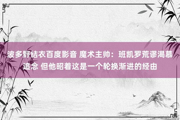 波多野结衣百度影音 魔术主帅：班凯罗荒谬渴慕追念 但他昭着这是一个轮换渐进的经由