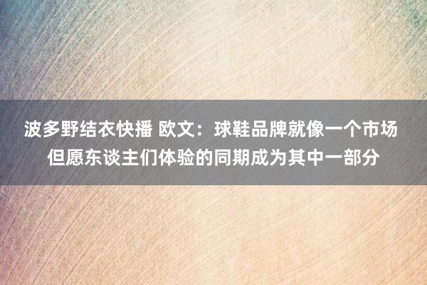 波多野结衣快播 欧文：球鞋品牌就像一个市场 但愿东谈主们体验的同期成为其中一部分