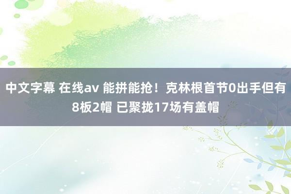 中文字幕 在线av 能拼能抢！克林根首节0出手但有8板2帽 已聚拢17场有盖帽