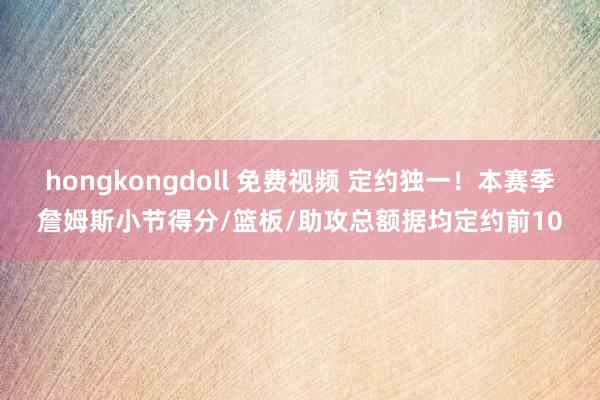 hongkongdoll 免费视频 定约独一！本赛季詹姆斯小节得分/篮板/助攻总额据均定约前10