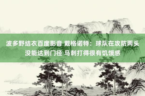 波多野结衣百度影音 戴格诺特：球队在攻防两头没能达到门径 马刺打得很有饥饿感