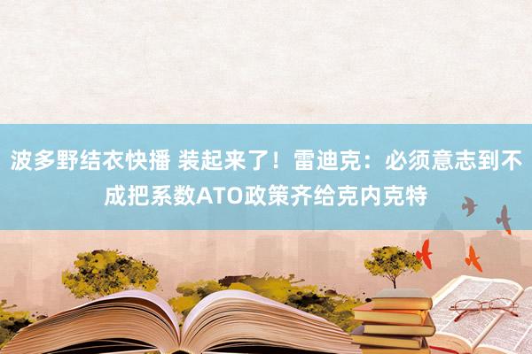 波多野结衣快播 装起来了！雷迪克：必须意志到不成把系数ATO政策齐给克内克特