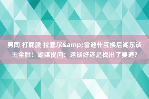 男同 打屁股 拉塞尔&雷迪什互换后湖东谈主全胜！湖媒提问：运谈好还是找出了要道?