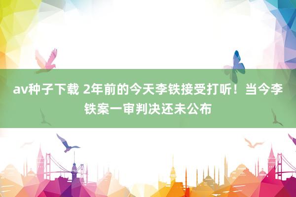 av种子下载 2年前的今天李铁接受打听！当今李铁案一审判决还未公布