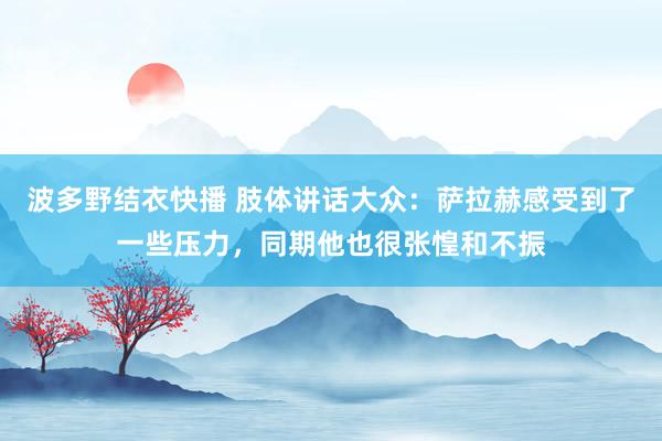 波多野结衣快播 肢体讲话大众：萨拉赫感受到了一些压力，同期他也很张惶和不振