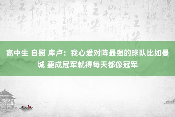 高中生 自慰 库卢：我心爱对阵最强的球队比如曼城 要成冠军就得每天都像冠军