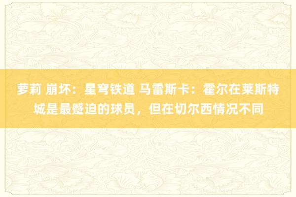 萝莉 崩坏：星穹铁道 马雷斯卡：霍尔在莱斯特城是最蹙迫的球员，但在切尔西情况不同