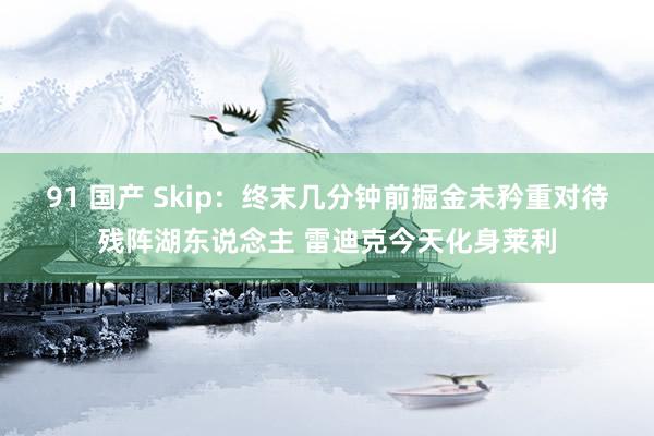 91 国产 Skip：终末几分钟前掘金未矜重对待残阵湖东说念主 雷迪克今天化身莱利