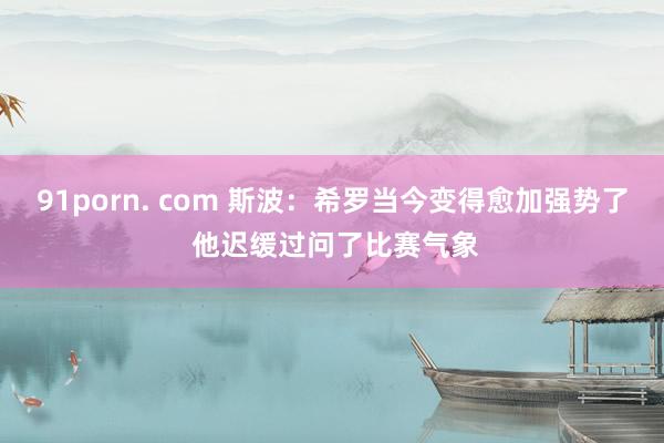 91porn. com 斯波：希罗当今变得愈加强势了 他迟缓过问了比赛气象