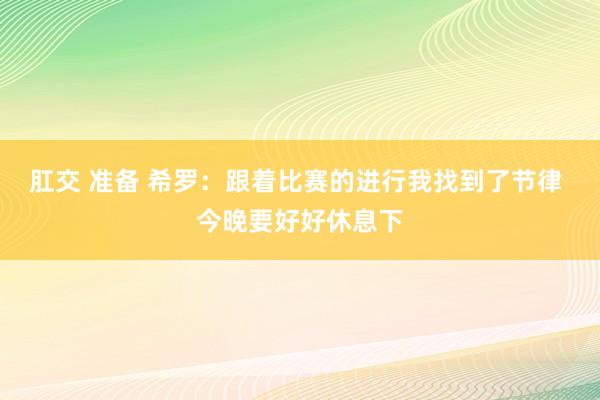 肛交 准备 希罗：跟着比赛的进行我找到了节律 今晚要好好休息下