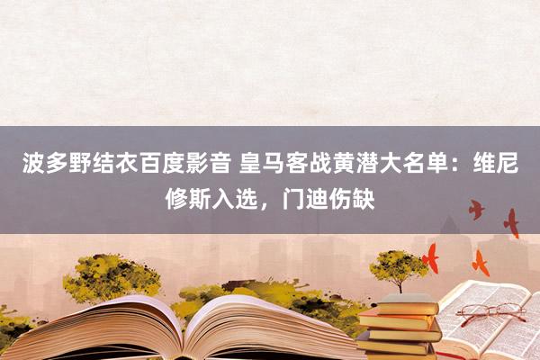 波多野结衣百度影音 皇马客战黄潜大名单：维尼修斯入选，门迪伤缺
