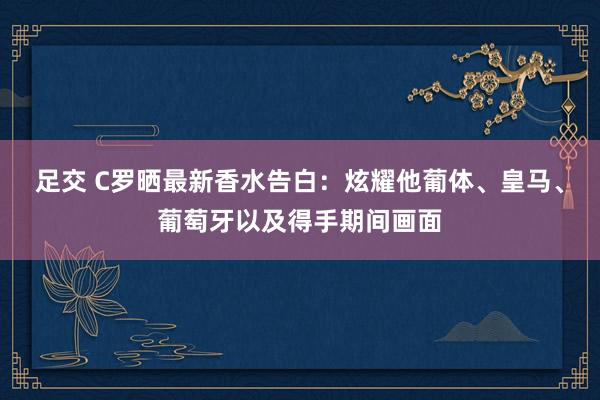 足交 C罗晒最新香水告白：炫耀他葡体、皇马、葡萄牙以及得手期间画面