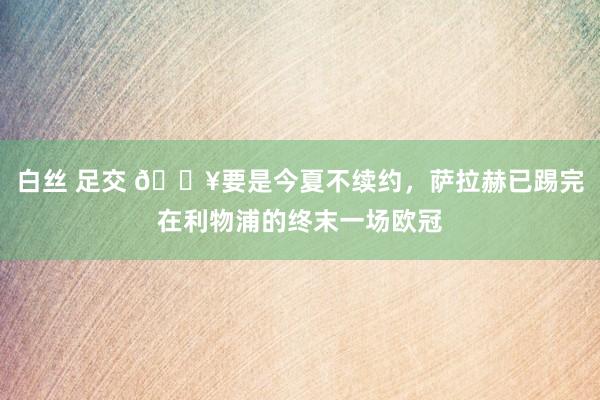 白丝 足交 😥要是今夏不续约，萨拉赫已踢完在利物浦的终末一场欧冠