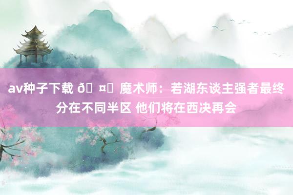 av种子下载 🤔魔术师：若湖东谈主强者最终分在不同半区 他们将在西决再会
