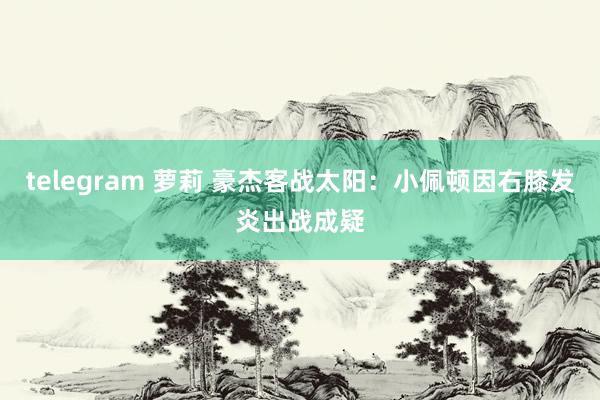 telegram 萝莉 豪杰客战太阳：小佩顿因右膝发炎出战成疑
