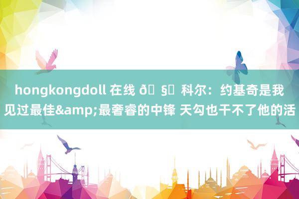 hongkongdoll 在线 🧐科尔：约基奇是我见过最佳&最奢睿的中锋 天勾也干不了他的活