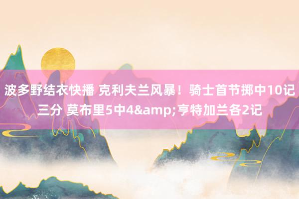 波多野结衣快播 克利夫兰风暴！骑士首节掷中10记三分 莫布里5中4&亨特加兰各2记