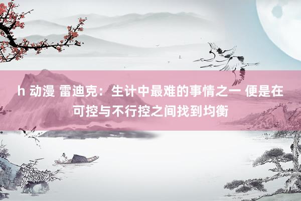 h 动漫 雷迪克：生计中最难的事情之一 便是在可控与不行控之间找到均衡