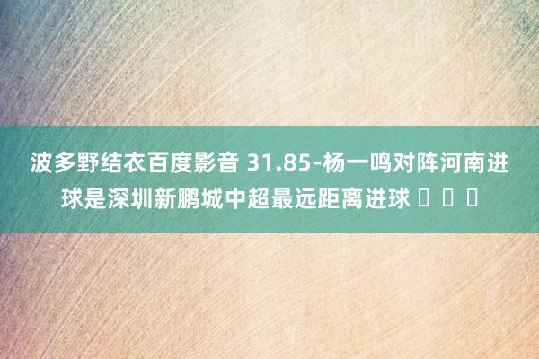 波多野结衣百度影音 31.85-杨一鸣对阵河南进球是深圳新鹏城中超最远距离进球 ​​​