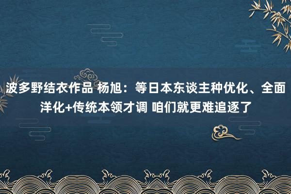 波多野结衣作品 杨旭：等日本东谈主种优化、全面洋化+传统本领才调 咱们就更难追逐了