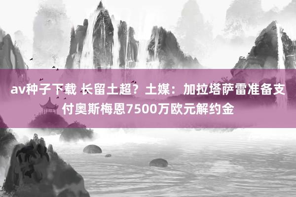 av种子下载 长留土超？土媒：加拉塔萨雷准备支付奥斯梅恩7500万欧元解约金