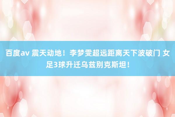 百度av 震天动地！李梦雯超远距离天下波破门 女足3球升迁乌兹别克斯坦！