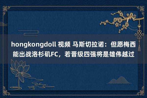 hongkongdoll 视频 马斯切拉诺：但愿梅西能出战洛杉矶FC，若晋级四强将是雄伟越过